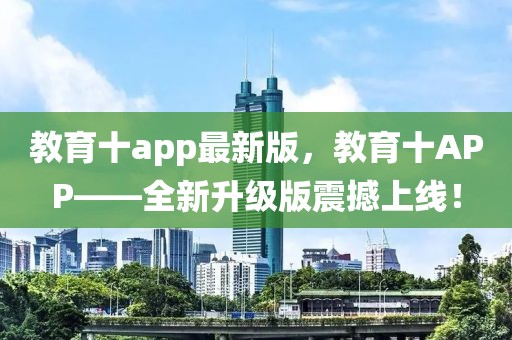 教育十a(chǎn)pp最新版，教育十APP——全新升級(jí)版震撼上線！