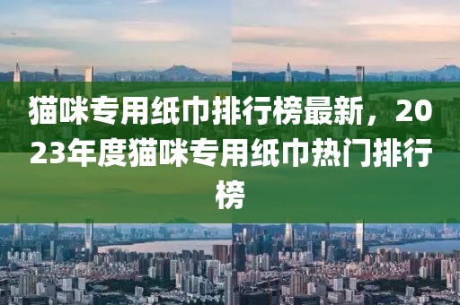 貓咪專用紙巾排行榜最新，2023年度貓咪專用紙巾熱門排行榜