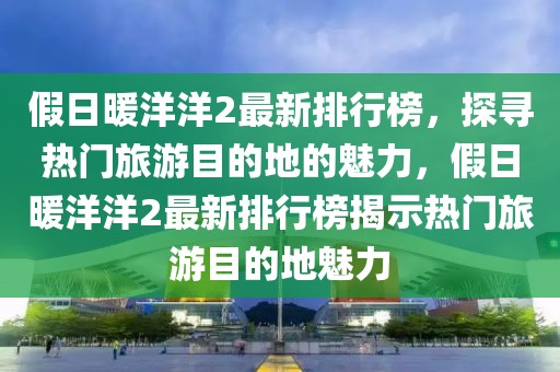 假日暖洋洋2最新排行榜，探尋熱門(mén)旅游目的地的魅力，假日暖洋洋2最新排行榜揭示熱門(mén)旅游目的地魅力