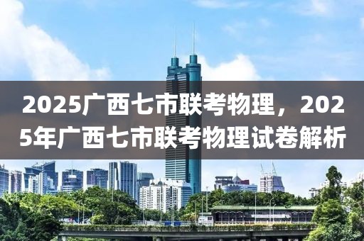 2025廣西七市聯(lián)考物理，2025年廣西七市聯(lián)考物理試卷解析