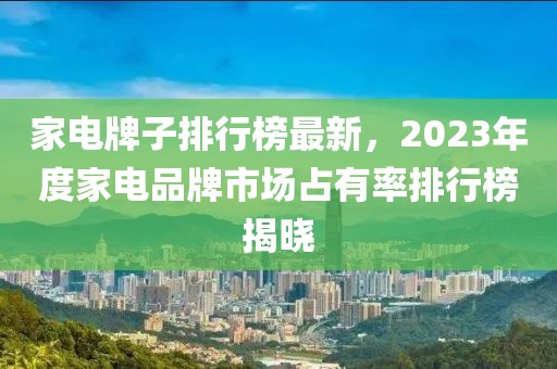 家電牌子排行榜最新，2023年度家電品牌市場占有率排行榜揭曉