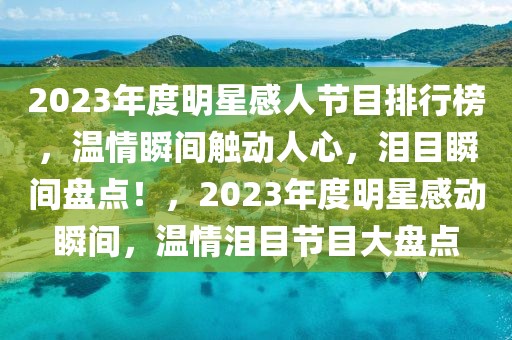 2023年度明星感人節(jié)目排行榜，溫情瞬間觸動人心，淚目瞬間盤點！，2023年度明星感動瞬間，溫情淚目節(jié)目大盤點