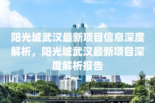 陽光城武漢最新項目信息深度解析，陽光城武漢最新項目深度解析報告