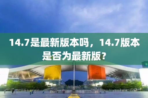 14.7是最新版本嗎，14.7版本是否為最新版？