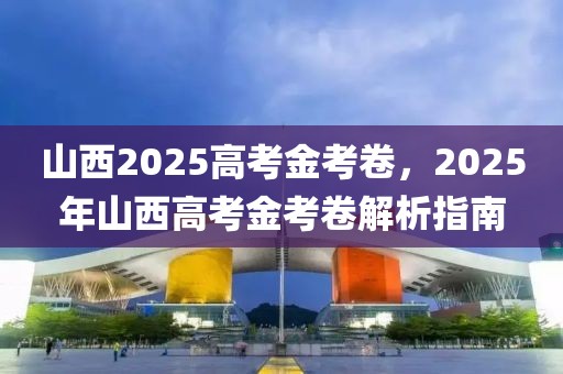 山西2025高考金考卷，2025年山西高考金考卷解析指南