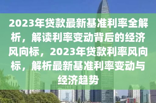 2023年貸款最新基準(zhǔn)利率全解析，解讀利率變動(dòng)背后的經(jīng)濟(jì)風(fēng)向標(biāo)，2023年貸款利率風(fēng)向標(biāo)，解析最新基準(zhǔn)利率變動(dòng)與經(jīng)濟(jì)趨勢(shì)