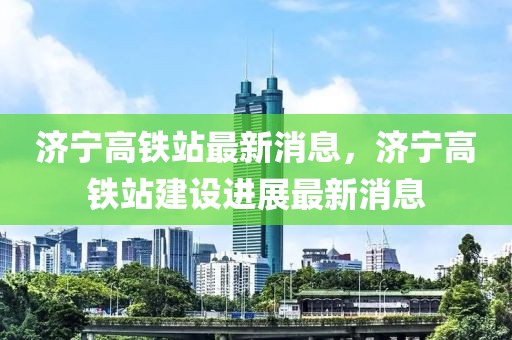 濟寧高鐵站最新消息，濟寧高鐵站建設(shè)進展最新消息