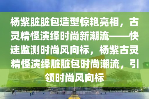 楊紫臟臟包造型驚艷亮相，古靈精怪演繹時(shí)尚新潮流——快速監(jiān)測(cè)時(shí)尚風(fēng)向標(biāo)，楊紫古靈精怪演繹臟臟包時(shí)尚潮流，引領(lǐng)時(shí)尚風(fēng)向標(biāo)