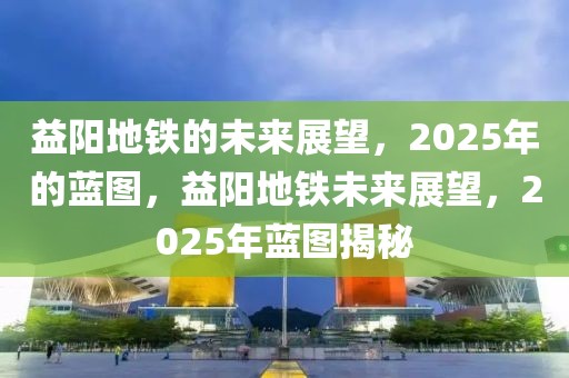 益陽(yáng)地鐵的未來(lái)展望，2025年的藍(lán)圖，益陽(yáng)地鐵未來(lái)展望，2025年藍(lán)圖揭秘