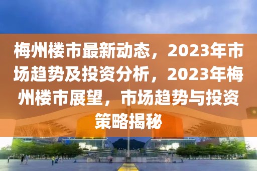 梅州樓市最新動(dòng)態(tài)，2023年市場(chǎng)趨勢(shì)及投資分析，2023年梅州樓市展望，市場(chǎng)趨勢(shì)與投資策略揭秘