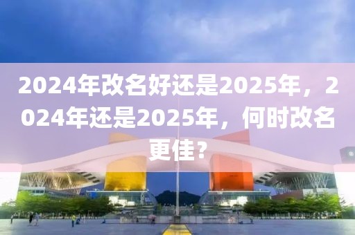 2024年改名好還是2025年，2024年還是2025年，何時改名更佳？