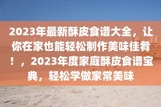 2023年最新酥皮食譜大全，讓你在家也能輕松制作美味佳肴！，2023年度家庭酥皮食譜寶典，輕松學(xué)做家常美味