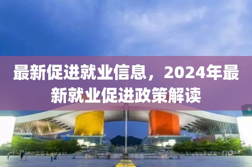 最新促進(jìn)就業(yè)信息，2024年最新就業(yè)促進(jìn)政策解讀