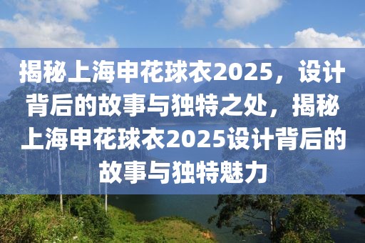 揭秘上海申花球衣2025，設(shè)計(jì)背后的故事與獨(dú)特之處，揭秘上海申花球衣2025設(shè)計(jì)背后的故事與獨(dú)特魅力