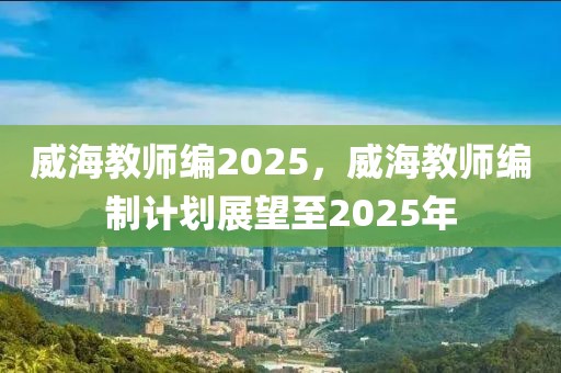 威海教師編2025，威海教師編制計(jì)劃展望至2025年