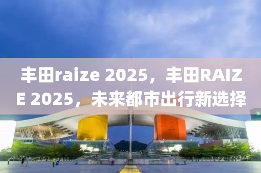 豐田raize 2025，豐田RAIZE 2025，未來(lái)都市出行新選擇