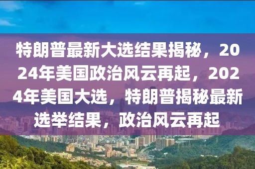 特朗普最新大選結(jié)果揭秘，2024年美國(guó)政治風(fēng)云再起，2024年美國(guó)大選，特朗普揭秘最新選舉結(jié)果，政治風(fēng)云再起