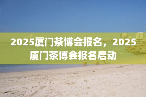 2025廈門茶博會報名，2025廈門茶博會報名啟動