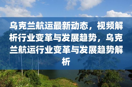 烏克蘭航運(yùn)最新動態(tài)，視頻解析行業(yè)變革與發(fā)展趨勢，烏克蘭航運(yùn)行業(yè)變革與發(fā)展趨勢解析