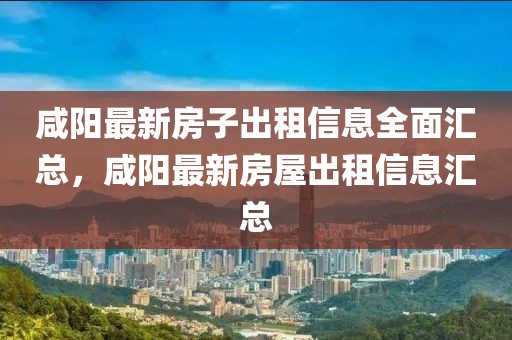 咸陽最新房子出租信息全面匯總，咸陽最新房屋出租信息匯總