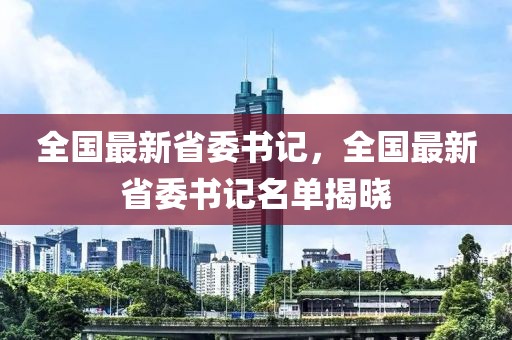 全國(guó)最新省委書(shū)記，全國(guó)最新省委書(shū)記名單揭曉