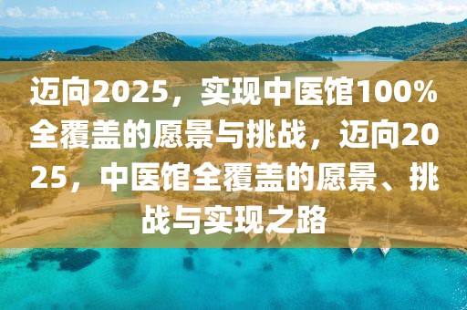 邁向2025，實(shí)現(xiàn)中醫(yī)館100%全覆蓋的愿景與挑戰(zhàn)，邁向2025，中醫(yī)館全覆蓋的愿景、挑戰(zhàn)與實(shí)現(xiàn)之路