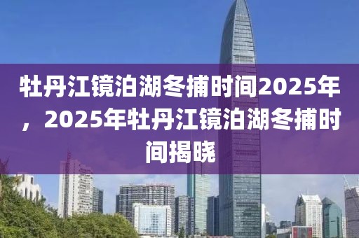 牡丹江鏡泊湖冬捕時(shí)間2025年，2025年牡丹江鏡泊湖冬捕時(shí)間揭曉