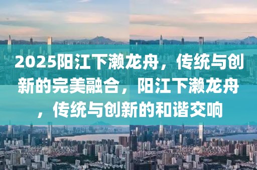 2025陽江下瀨龍舟，傳統(tǒng)與創(chuàng)新的完美融合，陽江下瀨龍舟，傳統(tǒng)與創(chuàng)新的和諧交響