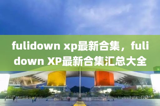 fulidown xp最新合集，fulidown XP最新合集匯總大全