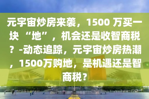 元宇宙炒房來襲，1500 萬買一塊 “地”，機(jī)會還是收智商稅？-動態(tài)追蹤，元宇宙炒房熱潮，1500萬購地，是機(jī)遇還是智商稅？