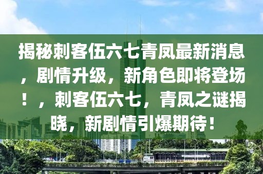 揭秘刺客伍六七青鳳最新消息，劇情升級，新角色即將登場！，刺客伍六七，青鳳之謎揭曉，新劇情引爆期待！