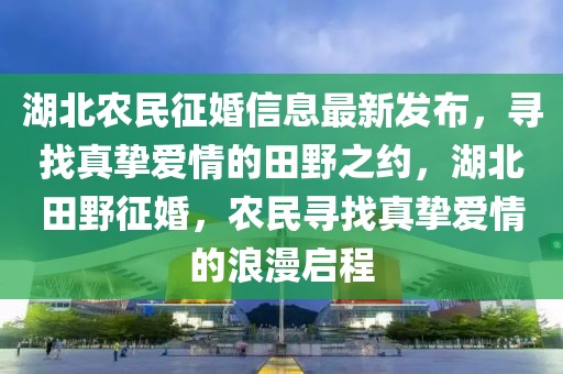 湖北農(nóng)民征婚信息最新發(fā)布，尋找真摯愛情的田野之約，湖北田野征婚，農(nóng)民尋找真摯愛情的浪漫啟程