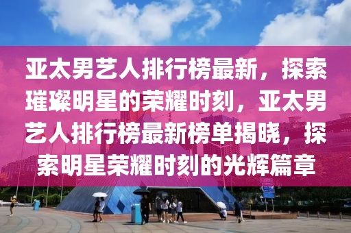 亞太男藝人排行榜最新，探索璀璨明星的榮耀時(shí)刻，亞太男藝人排行榜最新榜單揭曉，探索明星榮耀時(shí)刻的光輝篇章