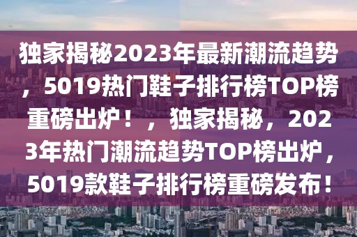 獨家揭秘2023年最新潮流趨勢，5019熱門鞋子排行榜TOP榜重磅出爐！，獨家揭秘，2023年熱門潮流趨勢TOP榜出爐，5019款鞋子排行榜重磅發(fā)布！