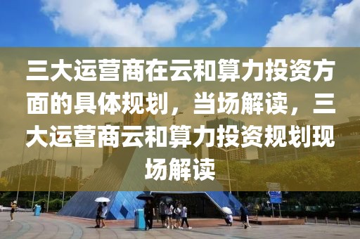 三大運營商在云和算力投資方面的具體規(guī)劃，當場解讀，三大運營商云和算力投資規(guī)劃現(xiàn)場解讀