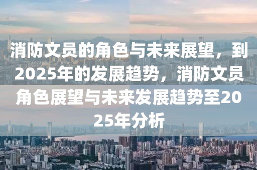 消防文員的角色與未來展望，到2025年的發(fā)展趨勢，消防文員角色展望與未來發(fā)展趨勢至2025年分析