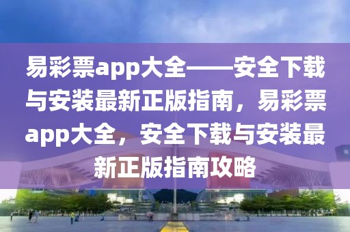 易彩票app大全——安全下載與安裝最新正版指南，易彩票app大全，安全下載與安裝最新正版指南攻略