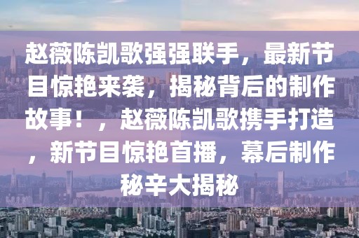 趙薇陳凱歌強強聯手，最新節(jié)目驚艷來襲，揭秘背后的制作故事！，趙薇陳凱歌攜手打造，新節(jié)目驚艷首播，幕后制作秘辛大揭秘