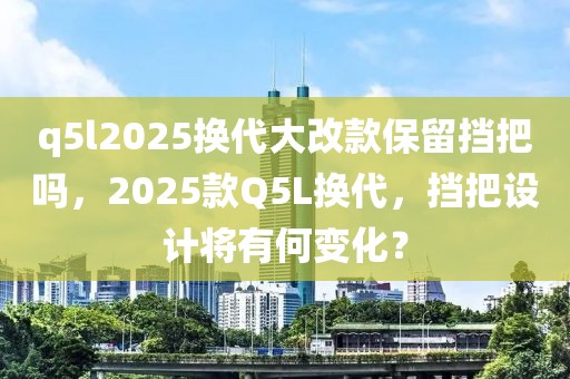 q5l2025換代大改款保留擋把嗎，2025款Q5L換代，擋把設(shè)計(jì)將有何變化？