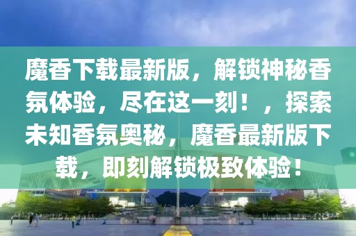 魔香下載最新版，解鎖神秘香氛體驗(yàn)，盡在這一刻！，探索未知香氛奧秘，魔香最新版下載，即刻解鎖極致體驗(yàn)！