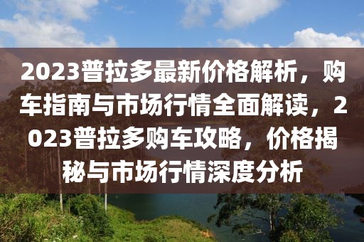 2023普拉多最新價(jià)格解析，購(gòu)車(chē)指南與市場(chǎng)行情全面解讀，2023普拉多購(gòu)車(chē)攻略，價(jià)格揭秘與市場(chǎng)行情深度分析