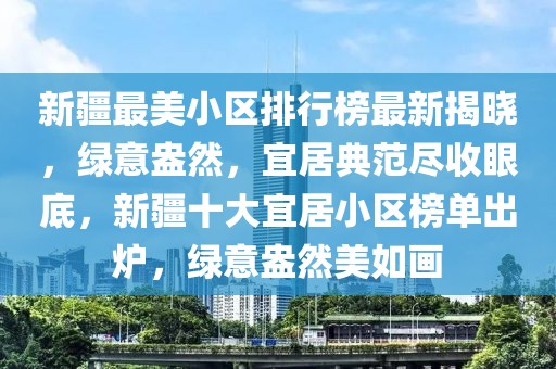 新疆最美小區(qū)排行榜最新揭曉，綠意盎然，宜居典范盡收眼底，新疆十大宜居小區(qū)榜單出爐，綠意盎然美如畫