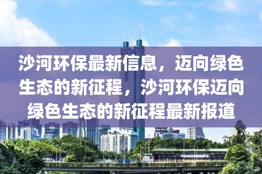 沙河環(huán)保最新信息，邁向綠色生態(tài)的新征程，沙河環(huán)保邁向綠色生態(tài)的新征程最新報道