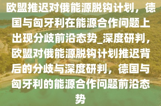 歐盟推遲對(duì)俄能源脫鉤計(jì)劃，德國與匈牙利在能源合作問題上出現(xiàn)分歧前沿態(tài)勢(shì)_深度研判，歐盟對(duì)俄能源脫鉤計(jì)劃推遲背后的分歧與深度研判，德國與匈牙利的能源合作問題前沿態(tài)勢(shì)