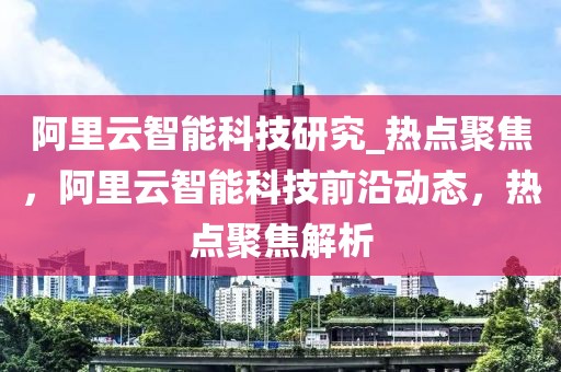 阿里云智能科技研究_熱點聚焦，阿里云智能科技前沿動態(tài)，熱點聚焦解析