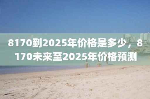 8170到2025年價格是多少，8170未來至2025年價格預(yù)測