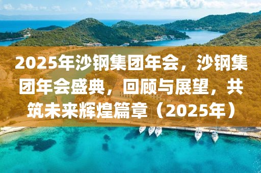 2025年沙鋼集團年會，沙鋼集團年會盛典，回顧與展望，共筑未來輝煌篇章（2025年）