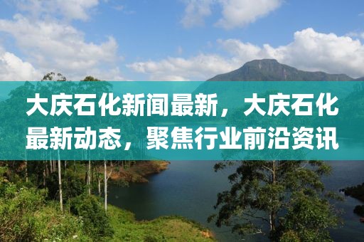 大慶石化新聞最新，大慶石化最新動態(tài)，聚焦行業(yè)前沿資訊