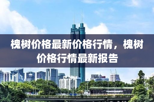 槐樹價格最新價格行情，槐樹價格行情最新報告