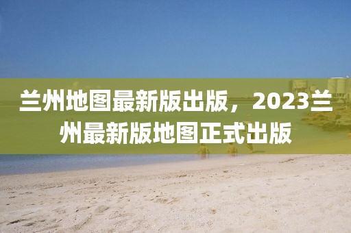 蘭州地圖最新版出版，2023蘭州最新版地圖正式出版